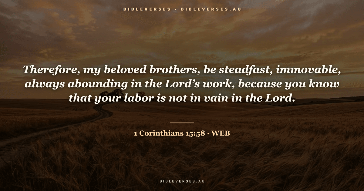 1 Corinthians 15:58 Bible verse image — "Therefore, my beloved brothers, be steadfast, immovable, always abounding in the Lord’s work, because you know that your labor is not in vain in the Lord." (World English Bible). Free download from bibleverses.au.