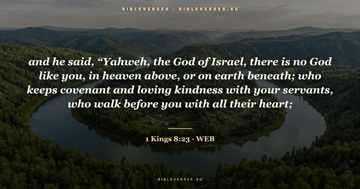 1 Kings 8:23 Bible verse image — "and he said, “Yahweh, the God of Israel, there is no God like you, in heaven above, or on earth beneath; who keeps covenant and loving kindness with your servants, who walk before you with all their heart;" (World English Bible). Free download from bibleverses.au.