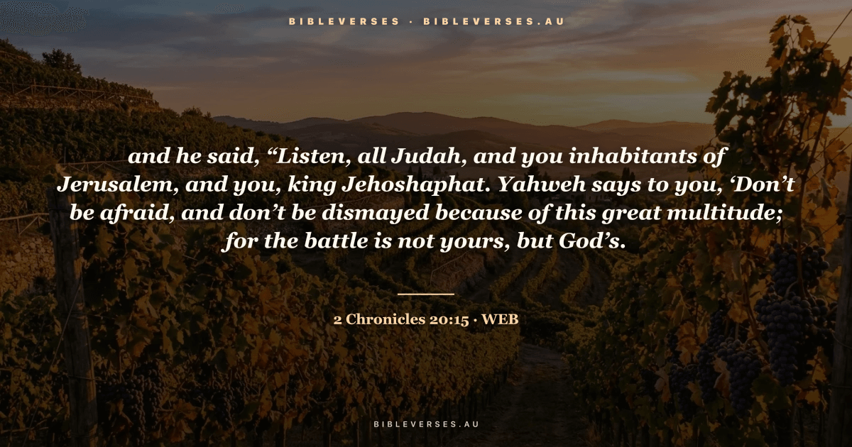 2 Chronicles 20:15 Bible verse image — "and he said, “Listen, all Judah, and you inhabitants of Jerusalem, and you, king Jehoshaphat. Yahweh says to you, ‘Don’t be afraid, and don’t be dismayed because of this great multitude; for the battle is not yours, but God’s." (World English Bible). Free download from bibleverses.au.