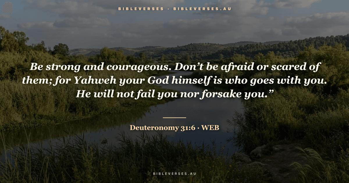 Deuteronomy 31:6 Bible verse image — "Be strong and courageous. Don’t be afraid or scared of them; for Yahweh your God himself is who goes with you. He will not fail you nor forsake you.”" (World English Bible). Free download from bibleverses.au.