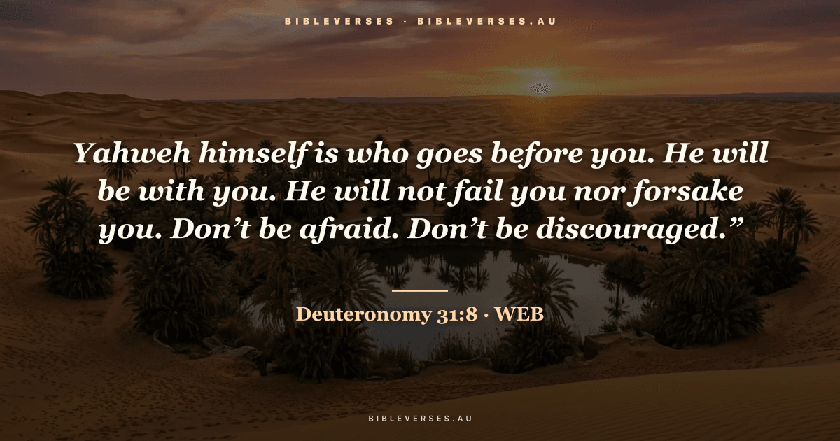 Deuteronomy 31:8 Bible verse image — "Yahweh himself is who goes before you. He will be with you. He will not fail you nor forsake you. Don’t be afraid. Don’t be discouraged.”" (World English Bible). Free download from bibleverses.au.