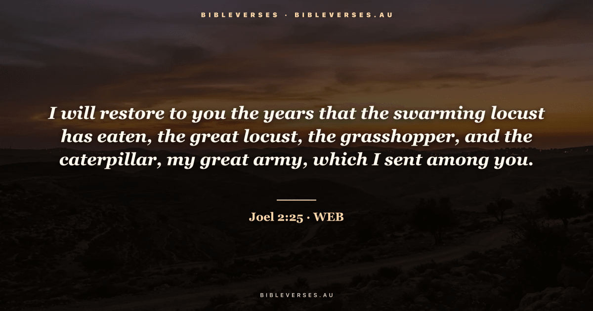 Joel 2:25 Bible verse image — "I will restore to you the years that the swarming locust has eaten, the great locust, the grasshopper, and the caterpillar, my great army, which I sent among you." (World English Bible). Free download from bibleverses.au.