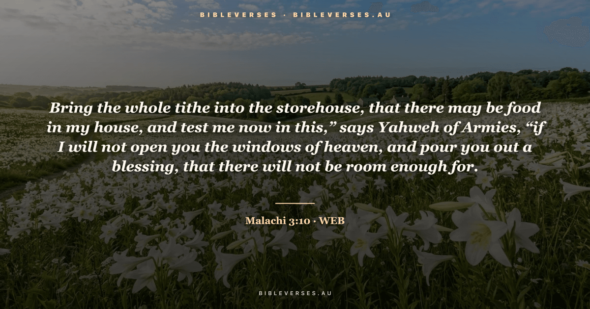 Malachi 3:10 Bible verse image — "Bring the whole tithe into the storehouse, that there may be food in my house, and test me now in this,” says Yahweh of Armies, “if I will not open you the windows of heaven, and pour you out a blessing, that there will not be room enough for." (World English Bible). Free download from bibleverses.au.
