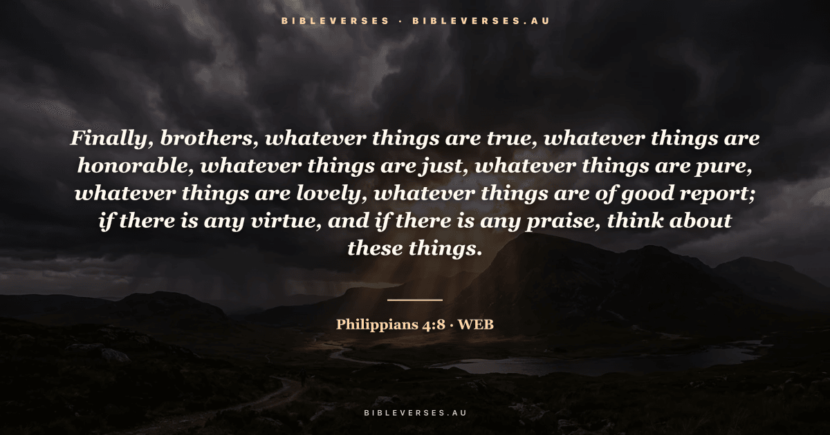 Philippians 4:8 Bible verse image — "Finally, brothers, whatever things are true, whatever things are honorable, whatever things are just, whatever things are pure, whatever things are lovely, whatever things are of good report; if there is any virtue, and if there is any praise, think about these things." (World English Bible). Free download from bibleverses.au.