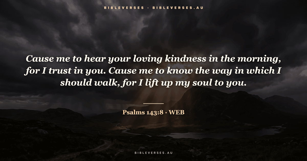 Psalms 143:8 Bible verse image — "Cause me to hear your loving kindness in the morning, for I trust in you. Cause me to know the way in which I should walk, for I lift up my soul to you." (World English Bible). Free download from bibleverses.au.