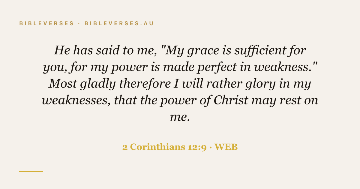 2 Corinthians 12:9 Bible verse image — "He has said to me, "My grace is sufficient for you, for my power is made perfect in weakness." Most gladly therefore I will rather glory in my weaknesses, that the power of Christ may rest on me." (World English Bible). Free download from bibleverses.au.